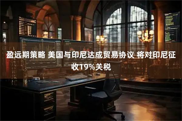 盈远期策略 美国与印尼达成贸易协议 将对印尼征收19%关税