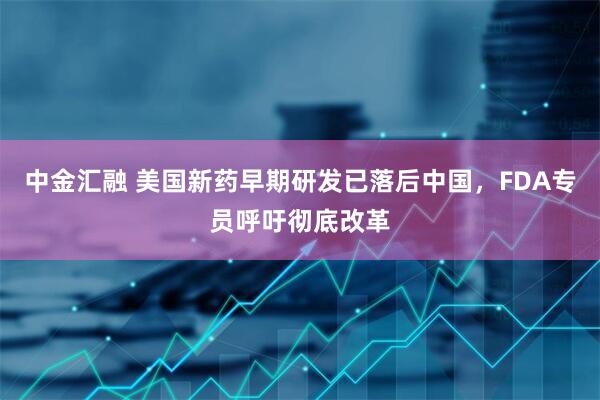 中金汇融 美国新药早期研发已落后中国，FDA专员呼吁彻底改革