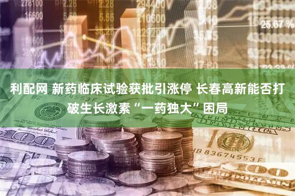 利配网 新药临床试验获批引涨停 长春高新能否打破生长激素“一药独大”困局