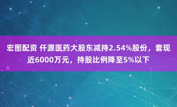 宏图配资 仟源医药大股东减持2.54%股份，套现近6000万元，持股比例降至5%以下