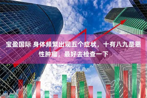 宝盈国际 身体频繁出现五个症状，十有八九是恶性肿瘤，最好去检查一下