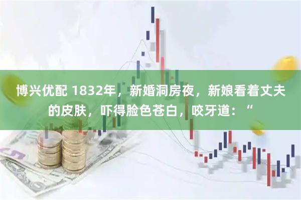 博兴优配 1832年，新婚洞房夜，新娘看着丈夫的皮肤，吓得脸色苍白，咬牙道：“