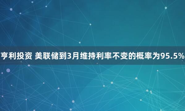 亨利投资 美联储到3月维持利率不变的概率为95.5%