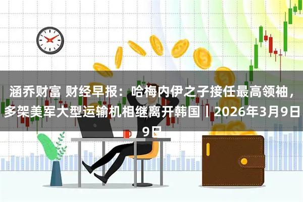涵乔财富 财经早报：哈梅内伊之子接任最高领袖，多架美军大型运输机相继离开韩国丨2026年3月9日