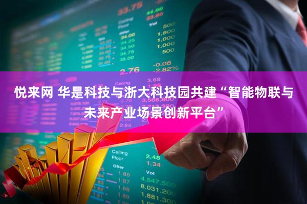 悦来网 华是科技与浙大科技园共建“智能物联与未来产业场景创新平台”