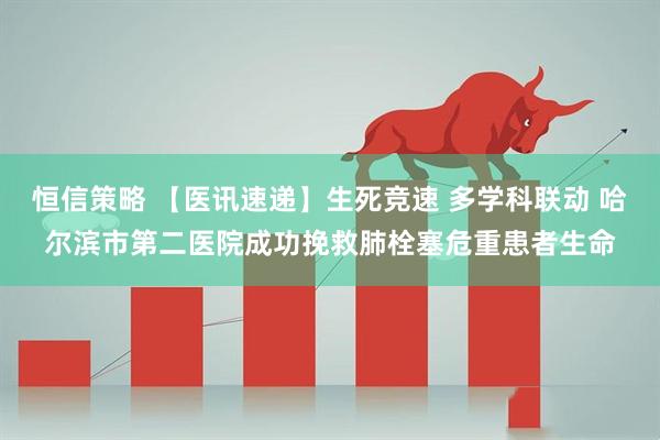 恒信策略 【医讯速递】生死竞速 多学科联动 哈尔滨市第二医院成功挽救肺栓塞危重患者生命