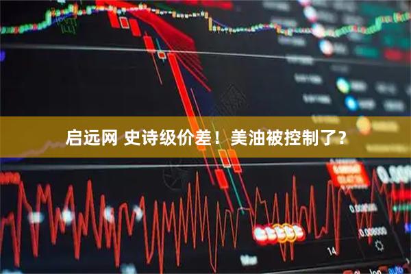 启远网 史诗级价差！美油被控制了？