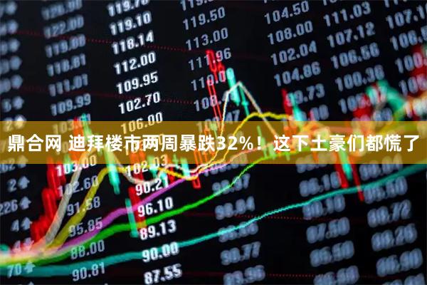 鼎合网 迪拜楼市两周暴跌32%！这下土豪们都慌了