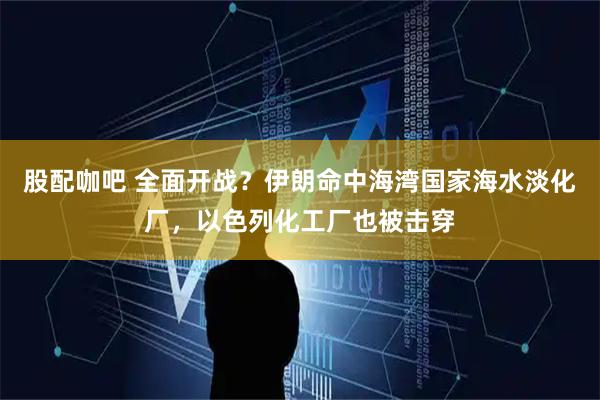 股配咖吧 全面开战？伊朗命中海湾国家海水淡化厂，以色列化工厂也被击穿
