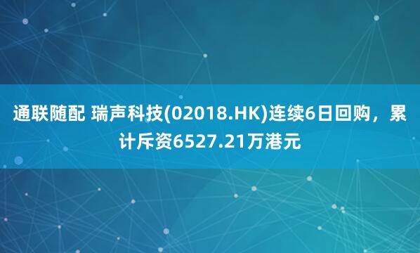 通联随配 瑞声科技(02018.HK)连续6日回购，累计斥资6527.21万港元