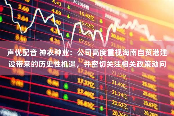 声优配音 神农种业：公司高度重视海南自贸港建设带来的历史性机遇，并密切关注相关政策动向
