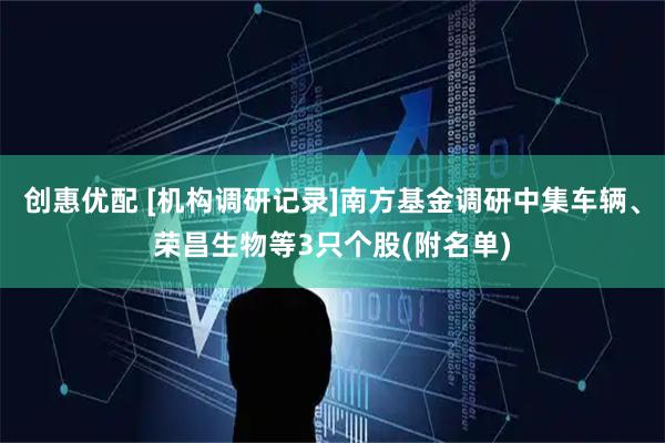 创惠优配 [机构调研记录]南方基金调研中集车辆、荣昌生物等3只个股(附名单)