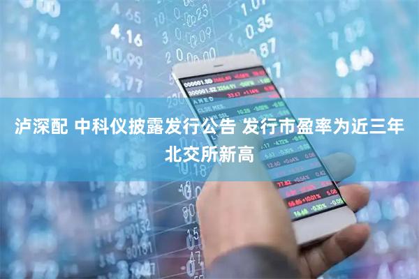 泸深配 中科仪披露发行公告 发行市盈率为近三年北交所新高