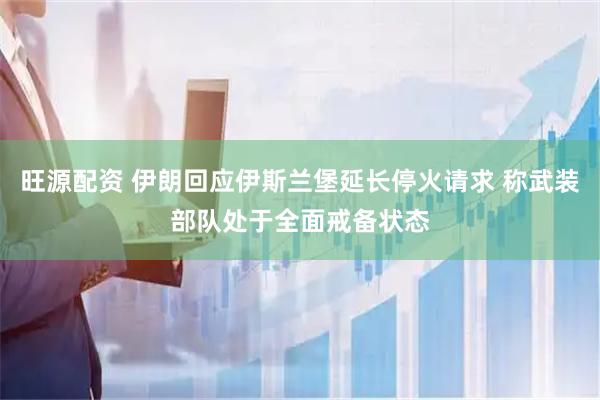 旺源配资 伊朗回应伊斯兰堡延长停火请求 称武装部队处于全面戒备状态