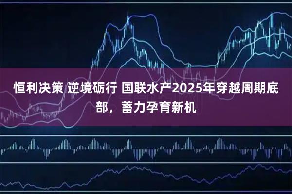 恒利决策 逆境砺行 国联水产2025年穿越周期底部，蓄力孕育新机