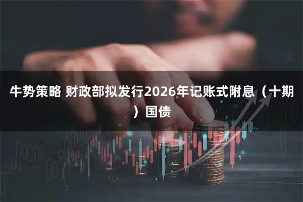 牛势策略 财政部拟发行2026年记账式附息（十期）国债