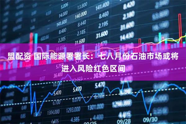 盟配资 国际能源署署长：七八月份石油市场或将进入风险红色区间