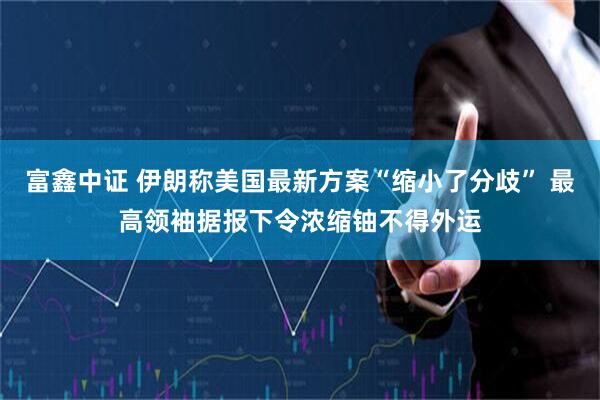 富鑫中证 伊朗称美国最新方案“缩小了分歧” 最高领袖据报下令浓缩铀不得外运