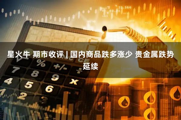 星火牛 期市收评 | 国内商品跌多涨少 贵金属跌势延续