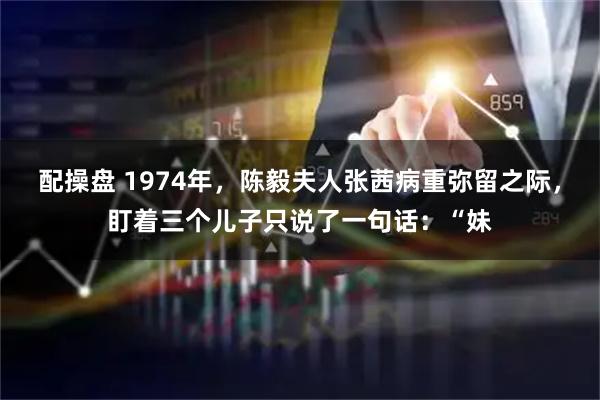 配操盘 1974年，陈毅夫人张茜病重弥留之际，盯着三个儿子只说了一句话：“妹