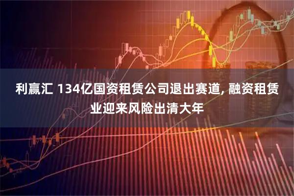 利赢汇 134亿国资租赁公司退出赛道, 融资租赁业迎来风险出清大年
