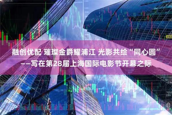 融创优配 璀璨金爵耀浦江 光影共绘“同心圆”——写在第28届上海国际电影节开幕之际