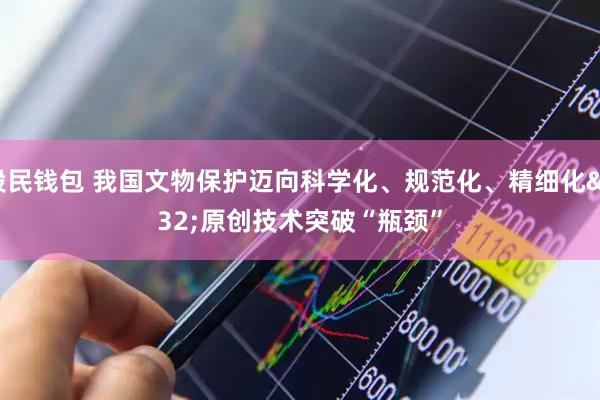 股民钱包 我国文物保护迈向科学化、规范化、精细化 原创技术突破“瓶颈”