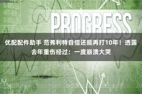 优配配件助手 范弗利特自信还能再打10年！透露去年重伤经过：一度崩溃大哭