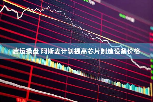 启运操盘 阿斯麦计划提高芯片制造设备价格