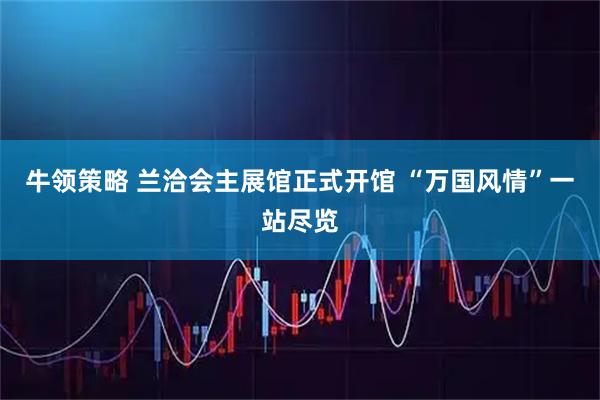 牛领策略 兰洽会主展馆正式开馆 “万国风情”一站尽览