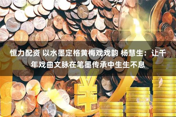 恒力配资 以水墨定格黄梅戏戏韵 杨慧生：让千年戏曲文脉在笔墨传承中生生不息