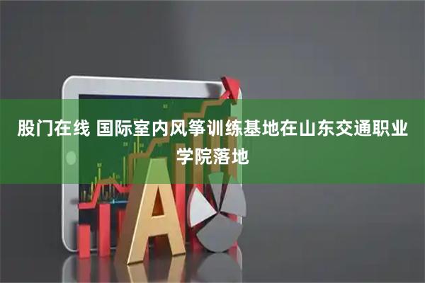 股门在线 国际室内风筝训练基地在山东交通职业学院落地