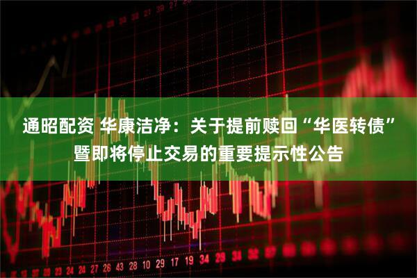 通昭配资 华康洁净：关于提前赎回“华医转债”暨即将停止交易的重要提示性公告