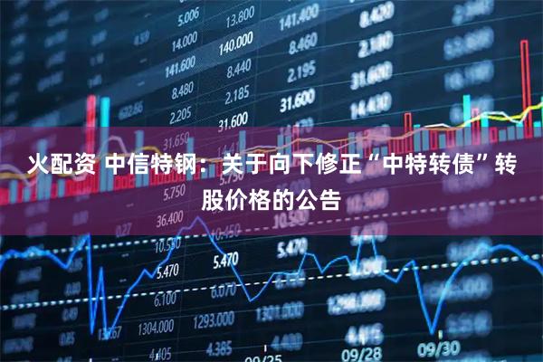 火配资 中信特钢：关于向下修正“中特转债”转股价格的公告