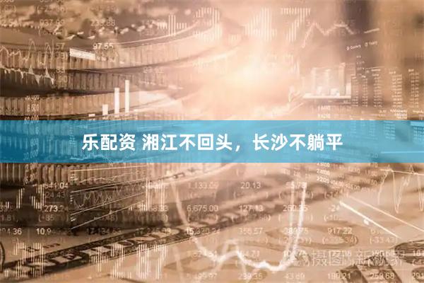 乐配资 湘江不回头，长沙不躺平