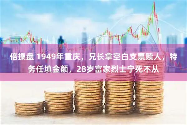 倍操盘 1949年重庆,兄长拿空白支票赎人,特务任填金额,28岁富家烈士宁死不从