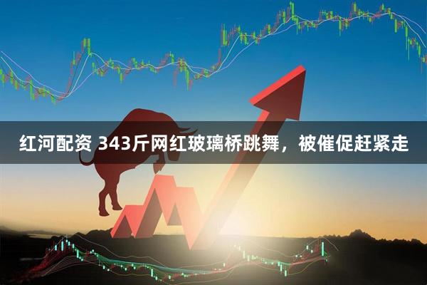 红河配资 343斤网红玻璃桥跳舞，被催促赶紧走